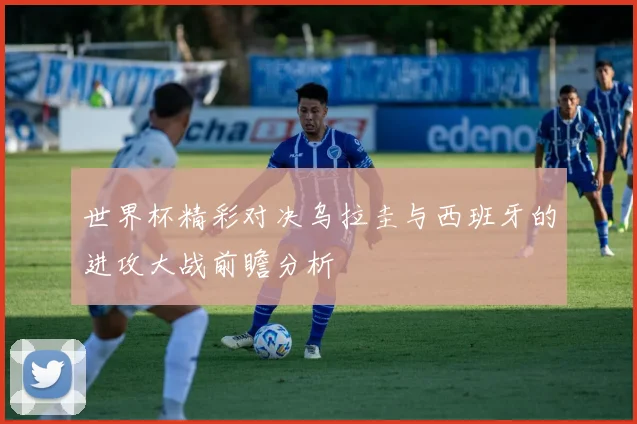 世界杯精彩对决乌拉圭与西班牙的进攻大战前瞻分析