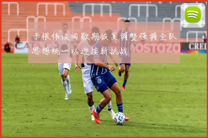 于根伟谈间歇期恢复调整强调全队思想统一以迎接新挑战