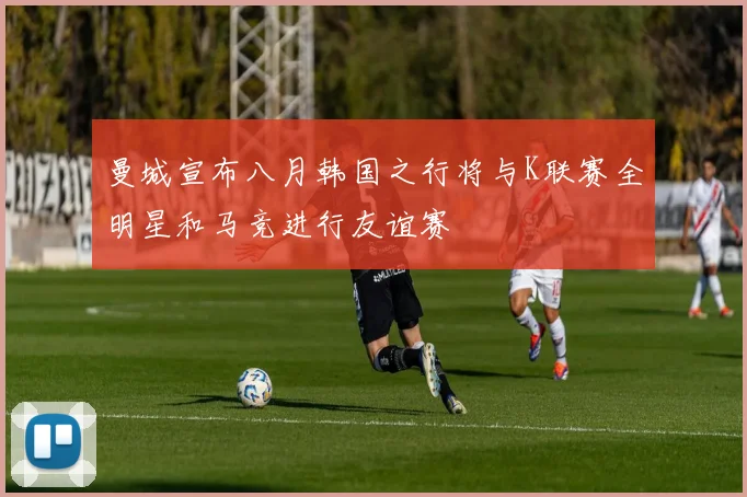 曼城宣布八月韩国之行将与K联赛全明星和马竞进行友谊赛