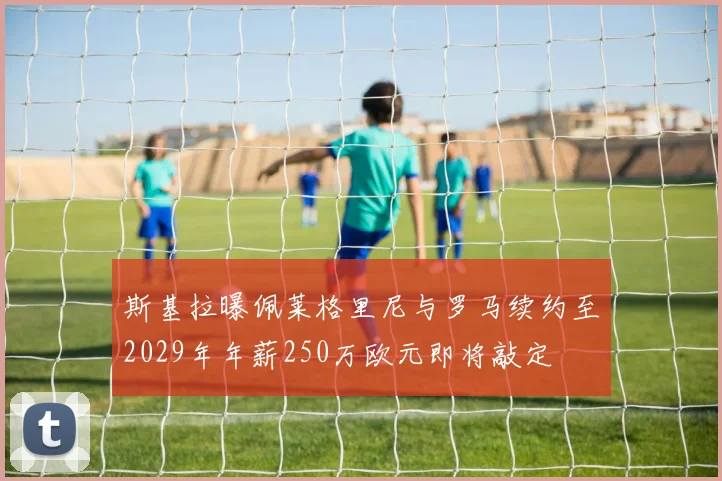斯基拉曝佩莱格里尼与罗马续约至2029年年薪250万欧元即将敲定