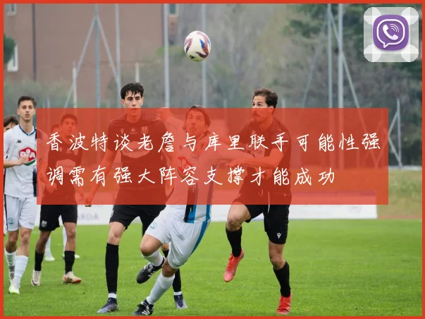 香波特谈老詹与库里联手可能性强调需有强大阵容支撑才能成功