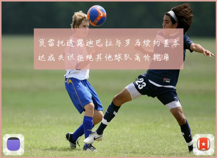 莫雷托透露迪巴拉与罗马续约基本达成共识拒绝其他球队高价挖角