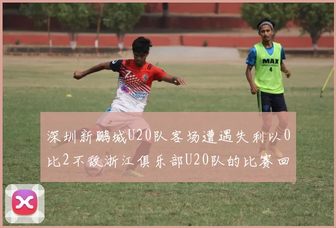 深圳新鹏城U20队客场遭遇失利以0比2不敌浙江俱乐部U20队的比赛回顾