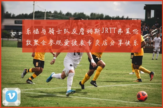 乐福与骑士队友詹姆斯JRTT弗莱伦敦聚会参观爱彼表专卖店分享快乐时光