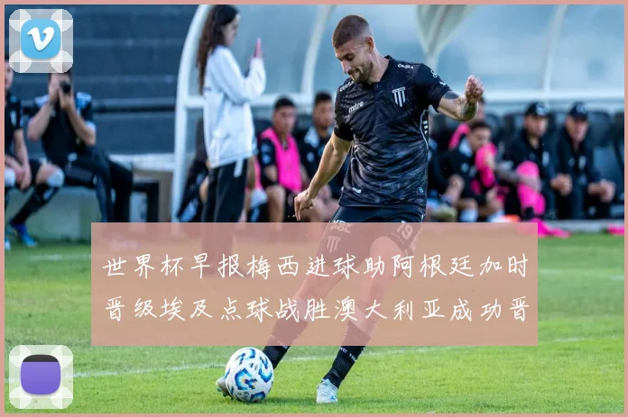 世界杯早报梅西进球助阿根廷加时晋级埃及点球战胜澳大利亚成功晋级