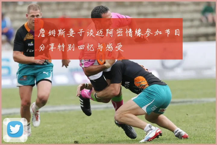 詹姆斯妻子谈迈阿密情缘参加节目分享特别回忆与感受