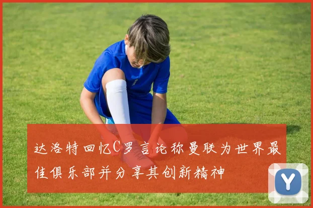 达洛特回忆C罗言论称曼联为世界最佳俱乐部并分享其创新精神