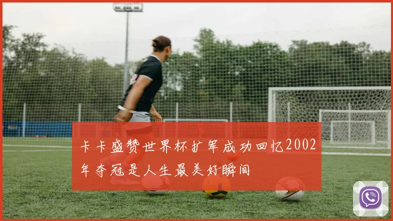 卡卡盛赞世界杯扩军成功回忆2002年夺冠是人生最美好瞬间