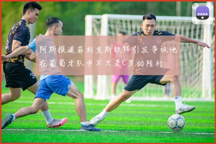 阿斯报道菲利克斯缺阵引发争议他在葡萄牙队中不只是C罗的陪衬