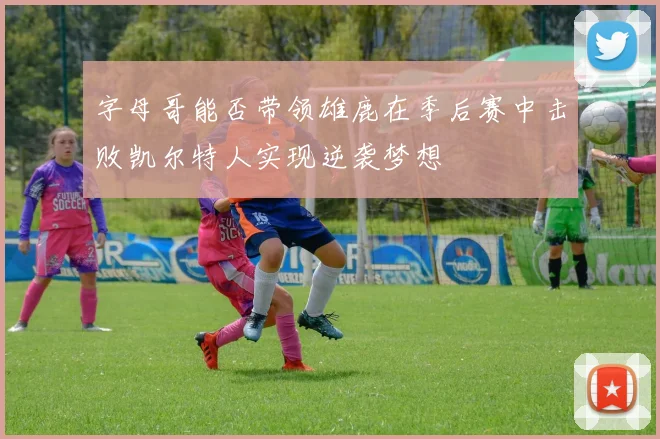 字母哥能否带领雄鹿在季后赛中击败凯尔特人实现逆袭梦想