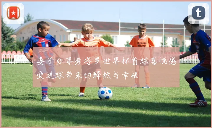 妻子分享劳塔罗世界杯首球喜悦感受进球带来的释然与幸福