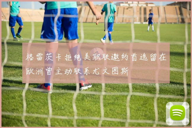 格雷茨卡拒绝美职联邀约首选留在欧洲曾主动联系尤文图斯