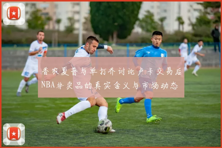 香农夏普与单打乔讨论卢卡交易后NBA非卖品的真实含义与市场动态
