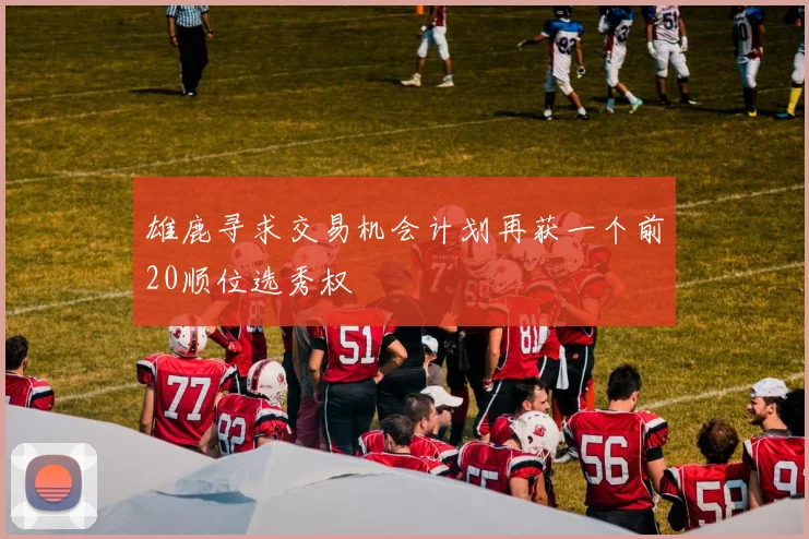 雄鹿寻求交易机会计划再获一个前20顺位选秀权
